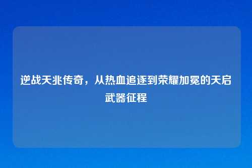 逆战天兆传奇，从热血追逐到荣耀加冕的天启武器征程