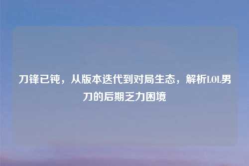 刀锋已钝，从版本迭代到对局生态，解析LOL男刀的后期乏力困境