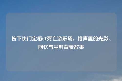 按下快门定格CF死亡游乐场，枪声里的光影、回忆与尘封背景故事