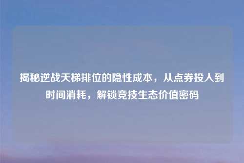 揭秘逆战天梯排位的隐性成本，从点券投入到时间消耗，解锁竞技生态价值密码
