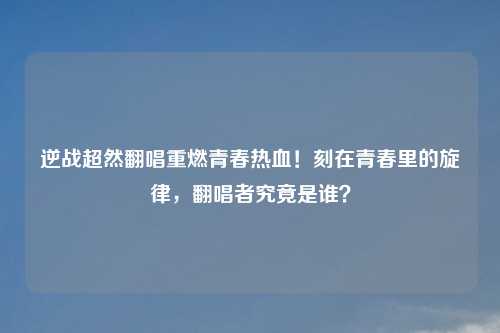 逆战超然翻唱重燃青春热血！刻在青春里的旋律，翻唱者究竟是谁？
