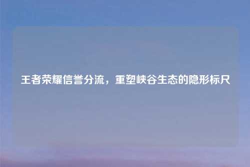 王者荣耀信誉分流，重塑峡谷生态的隐形标尺