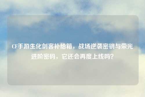 CF手游生化剑客补给箱，战场逆袭密钥与荣光进阶密码，它还会再度上线吗？