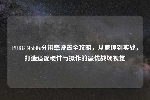 PUBG Mobile分辨率设置全攻略，从原理到实战，打造适配硬件与操作的更优战场视觉