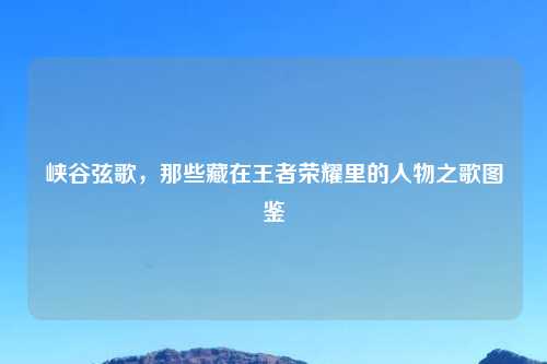 峡谷弦歌，那些藏在王者荣耀里的人物之歌图鉴