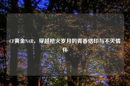 CF黄金NAR，穿越枪火岁月的青春烙印与不灭情怀