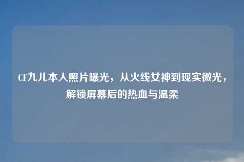 CF九儿本人照片曝光，从火线女神到现实微光，解锁屏幕后的热血与温柔
