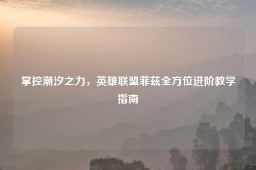 掌控潮汐之力，英雄联盟菲兹全方位进阶教学指南