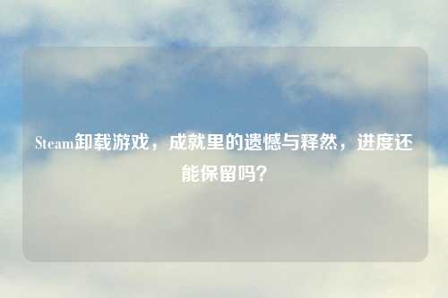 Steam卸载游戏，成就里的遗憾与释然，进度还能保留吗？