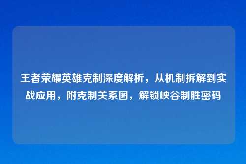 王者荣耀英雄克制深度解析，从机制拆解到实战应用，附克制关系图，解锁峡谷制胜密码