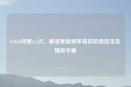 CSGO月更3-5次，解密更新频率背后的竞技生态精密平衡