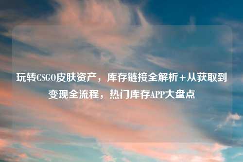 玩转CSGO皮肤资产，库存链接全解析+从获取到变现全流程，热门库存APP大盘点