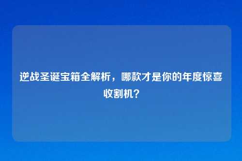 逆战圣诞宝箱全解析，哪款才是你的年度惊喜收割机？