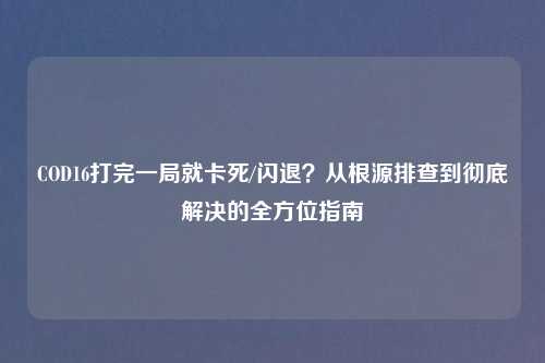 COD16打完一局就卡死/闪退？从根源排查到彻底解决的全方位指南