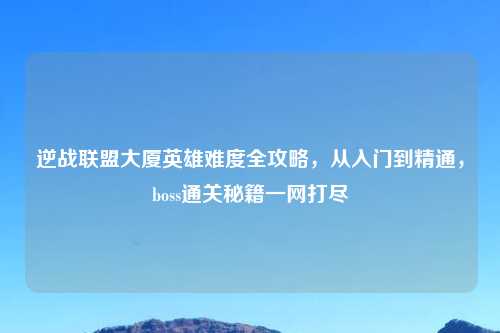 逆战联盟大厦英雄难度全攻略，从入门到精通，boss通关秘籍一网打尽