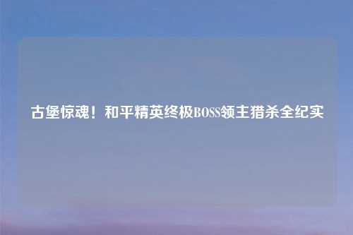 古堡惊魂！和平精英终极BOSS领主猎杀全纪实