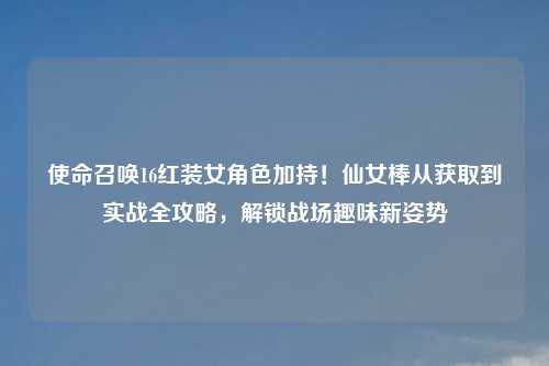 使命召唤16红装女角色加持！仙女棒从获取到实战全攻略，解锁战场趣味新姿势