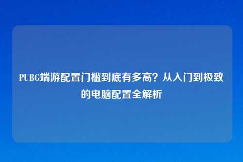 PUBG端游配置门槛到底有多高？从入门到极致的电脑配置全解析