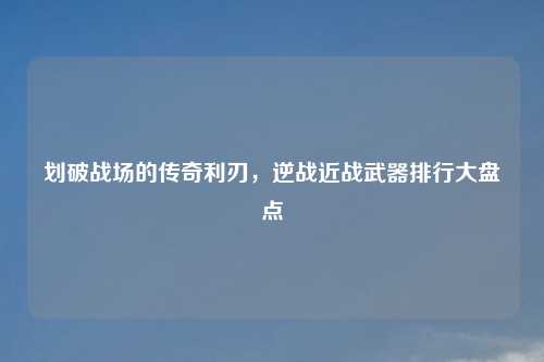 划破战场的传奇利刃，逆战近战武器排行大盘点