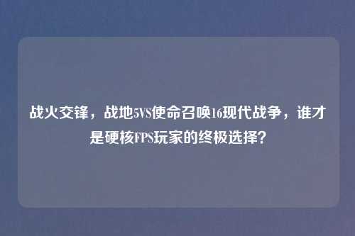 战火交锋，战地5VS使命召唤16现代战争，谁才是硬核FPS玩家的终极选择？