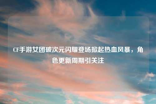 CF手游女团破次元闪耀登场掀起热血风暴，角色更新周期引关注