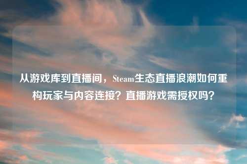 从游戏库到直播间，Steam生态直播浪潮如何重构玩家与内容连接？直播游戏需授权吗？