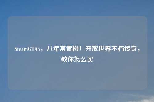 SteamGTA5，八年常青树！开放世界不朽传奇，教你怎么买