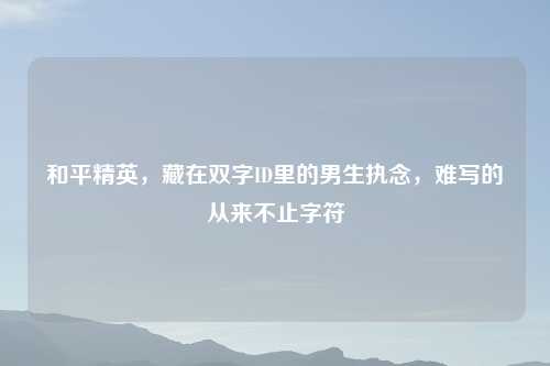 和平精英，藏在双字ID里的男生执念，难写的从来不止字符