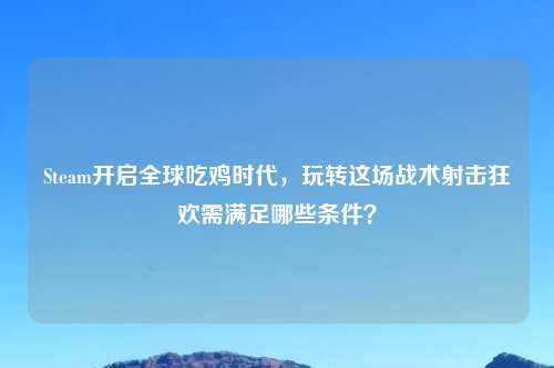 Steam开启全球吃鸡时代，玩转这场战术射击狂欢需满足哪些条件？