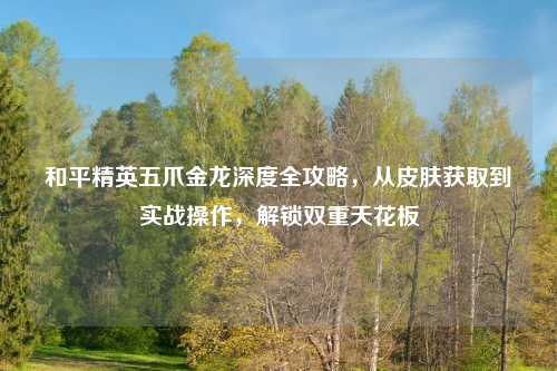 和平精英五爪金龙深度全攻略，从皮肤获取到实战操作，解锁双重天花板
