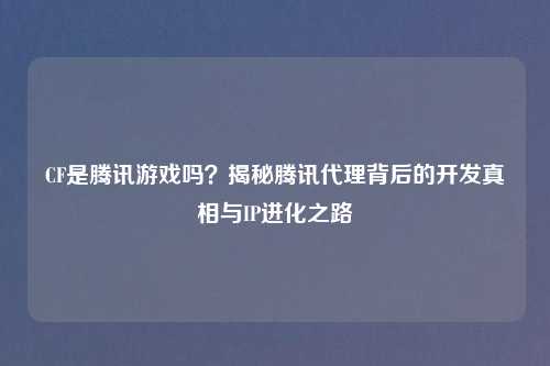 CF是腾讯游戏吗？揭秘腾讯     背后的开发真相与IP进化之路