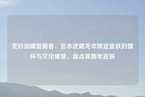 龙吟剑啸贺新春，宫本武藏龙年限定皮肤的情怀与文化破壁，盘点其新年皮肤