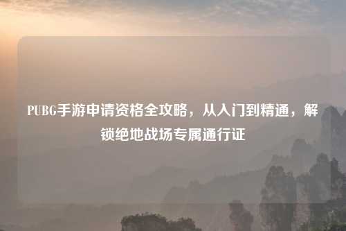 PUBG手游申请资格全攻略，从入门到精通，解锁绝地战场专属通行证