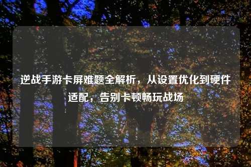 逆战手游卡屏难题全解析，从设置优化到硬件适配，告别卡顿畅玩战场
