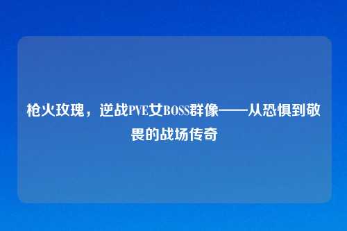 枪火玫瑰，逆战PVE女BOSS群像——从恐惧到敬畏的战场传奇