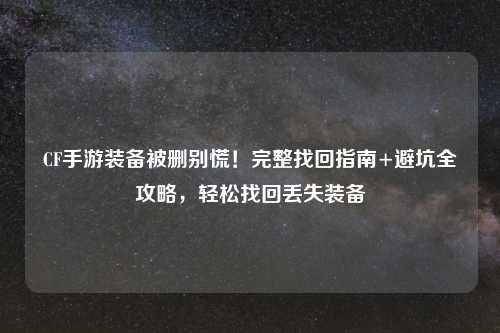 CF手游装备被删别慌！完整找回指南+避坑全攻略，轻松找回丢失装备