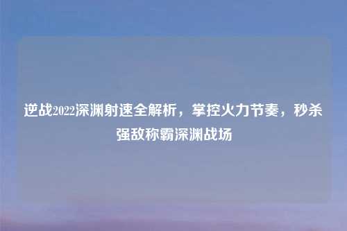 逆战2022深渊射速全解析，掌控火力节奏，秒杀强敌称霸深渊战场