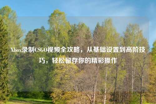 Xbox录制CSGO视频全攻略，从基础设置到高阶技巧，轻松留存你的精彩操作