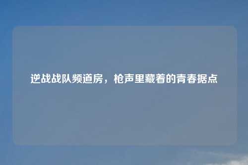 逆战战队频道房，枪声里藏着的青春据点
