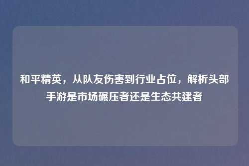 和平精英，从队友伤害到行业占位，解析头部手游是市场碾压者还是生态共建者