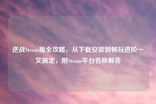 逆战Steam版全攻略，从下载安装到畅玩进阶一文搞定，附Steam平台名称解答