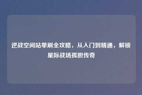 逆战空间站单刷全攻略，从入门到精通，解锁星际战场孤胆传奇