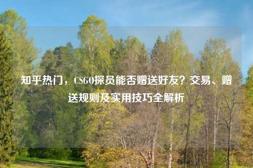 知乎热门，CSGO探员能否赠送好友？交易、赠送规则及实用技巧全解析