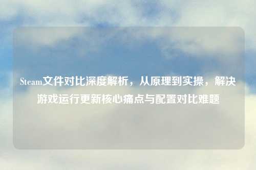 Steam文件对比深度解析，从原理到实操，解决游戏运行更新核心痛点与配置对比难题