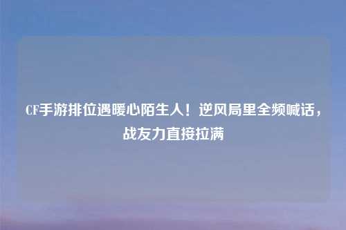 CF手游排位遇暖心陌生人！逆风局里全频喊话，战友力直接拉满