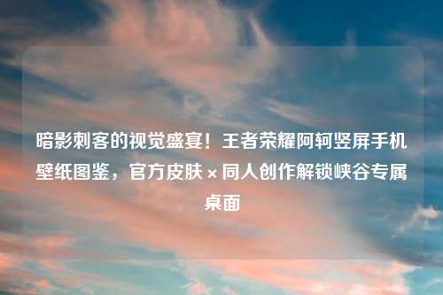 暗影刺客的视觉盛宴！王者荣耀阿轲竖屏手机壁纸图鉴，官方皮肤×同人创作解锁峡谷专属桌面
