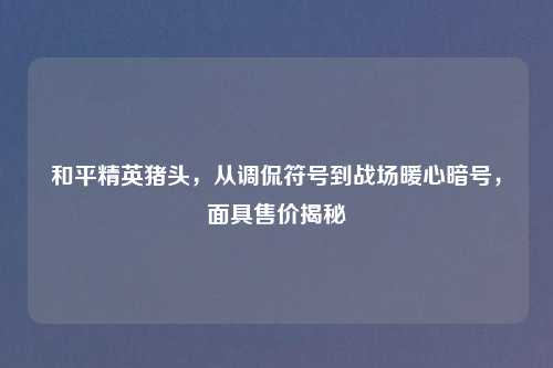 和平精英猪头，从调侃符号到战场暖心暗号，面具售价揭秘