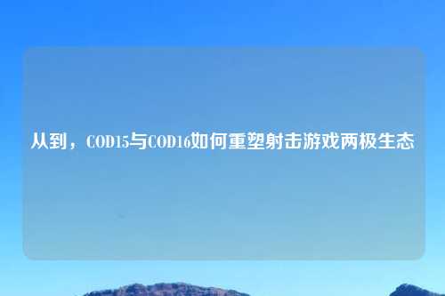 从到，COD15与COD16如何重塑射击游戏两极生态