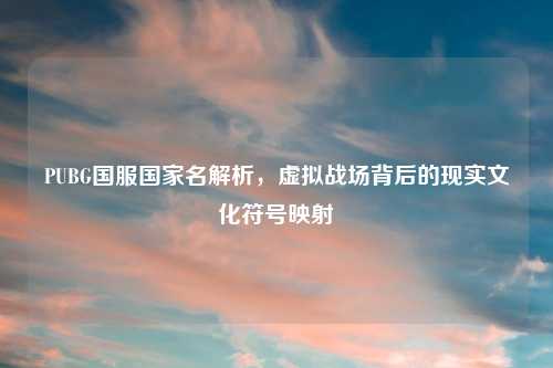 PUBG国服国家名解析，虚拟战场背后的现实文化符号映射