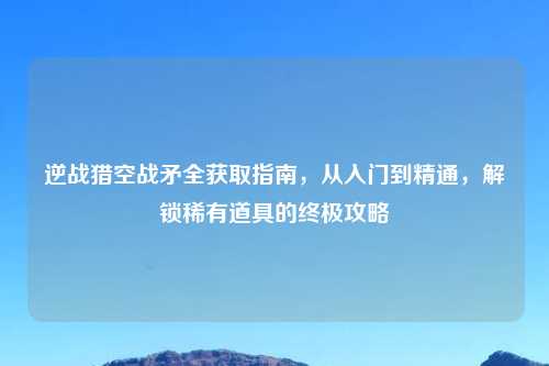 逆战猎空战矛全获取指南，从入门到精通，解锁稀有道具的终极攻略
